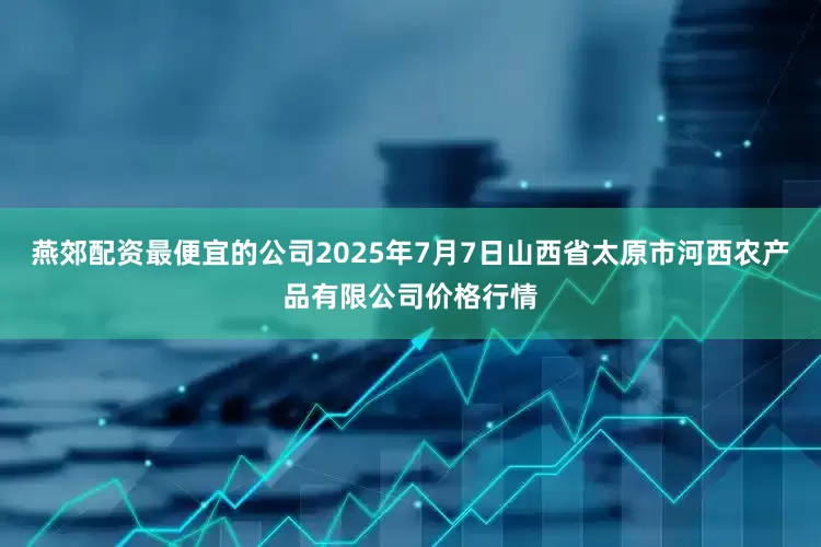 燕郊配资最便宜的公司2025年7月7日山西省太原市河西农产品有限公司价格行情