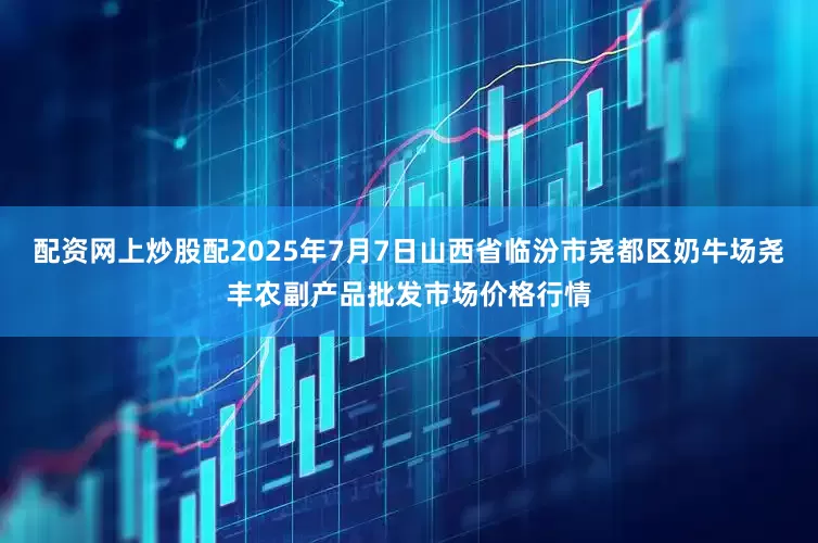 配资网上炒股配2025年7月7日山西省临汾市尧都区奶牛场尧丰农副产品批发市场价格行情
