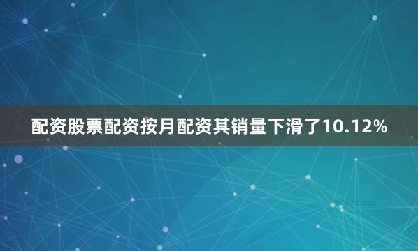 配资股票配资按月配资其销量下滑了10.12%