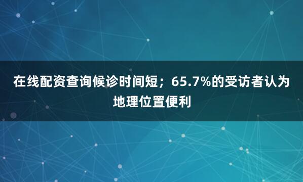 在线配资查询候诊时间短；65.7%的受访者认为地理位置便利