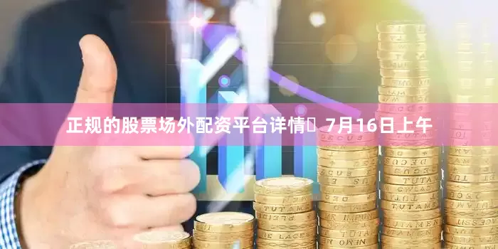 正规的股票场外配资平台详情▵7月16日上午