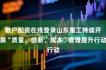 散户配资在线登录山东重工持续开展“质量、创新、成本”管理提升行动