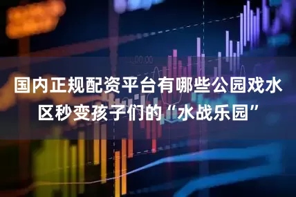 国内正规配资平台有哪些公园戏水区秒变孩子们的“水战乐园”