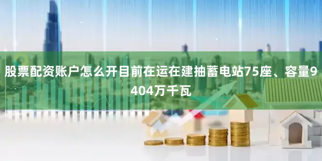 股票配资账户怎么开目前在运在建抽蓄电站75座、容量9404万千瓦