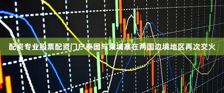 配资专业股票配资门户泰国与柬埔寨在两国边境地区再次交火