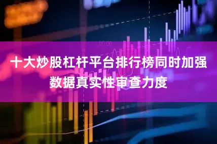 十大炒股杠杆平台排行榜同时加强数据真实性审查力度