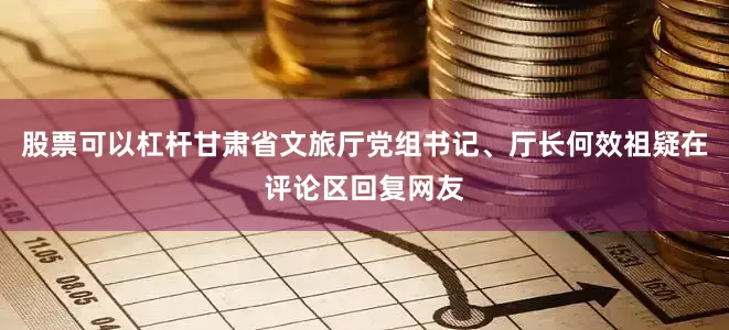 股票可以杠杆甘肃省文旅厅党组书记、厅长何效祖疑在评论区回复网友