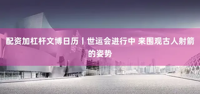 配资加杠杆文博日历丨世运会进行中 来围观古人射箭的姿势