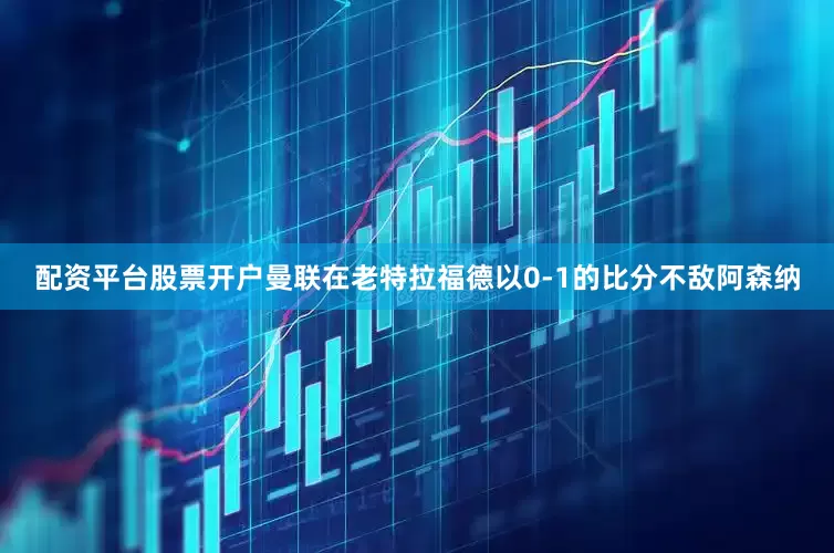 配资平台股票开户曼联在老特拉福德以0-1的比分不敌阿森纳