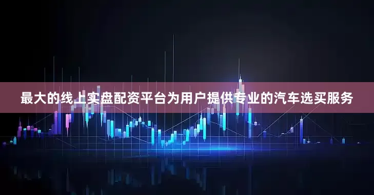 最大的线上实盘配资平台为用户提供专业的汽车选买服务