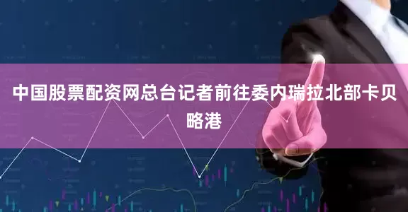 中国股票配资网总台记者前往委内瑞拉北部卡贝略港