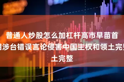 普通人炒股怎么加杠杆高市早苗首相涉台错误言论侵害中国主权和领土完整