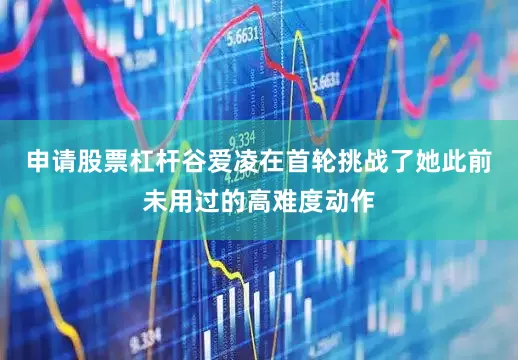 申请股票杠杆谷爱凌在首轮挑战了她此前未用过的高难度动作